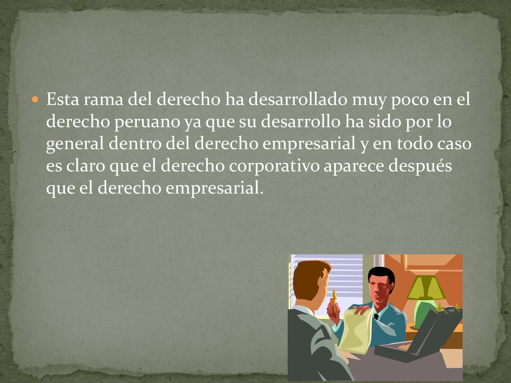 Esta rama del derecho ha desarrollado muy poco en el derecho peruano ya que su desarrollo ha sido por lo general dentro del derecho empresarial y en todo caso es claro que el derecho corporativo aparece después que el derecho empresarial.