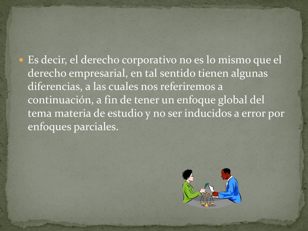 Es decir, el derecho corporativo no es lo mismo que el derecho empresarial, en tal sentido tienen algunas diferencias, a las cuales nos referiremos a continuación, a fin de tener un enfoque global del tema materia de estudio y no ser inducidos a error por enfoques parciales.