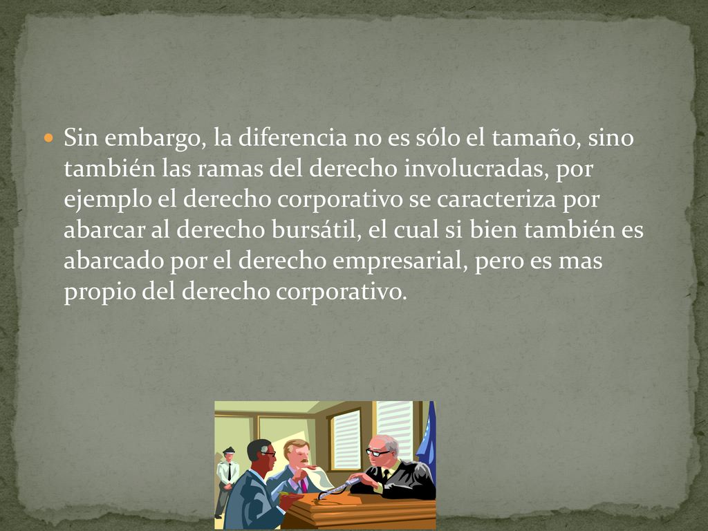 Sin embargo, la diferencia no es sólo el tamaño, sino también las ramas del derecho involucradas, por ejemplo el derecho corporativo se caracteriza por abarcar al derecho bursátil, el cual si bien también es abarcado por el derecho empresarial, pero es mas propio del derecho corporativo.
