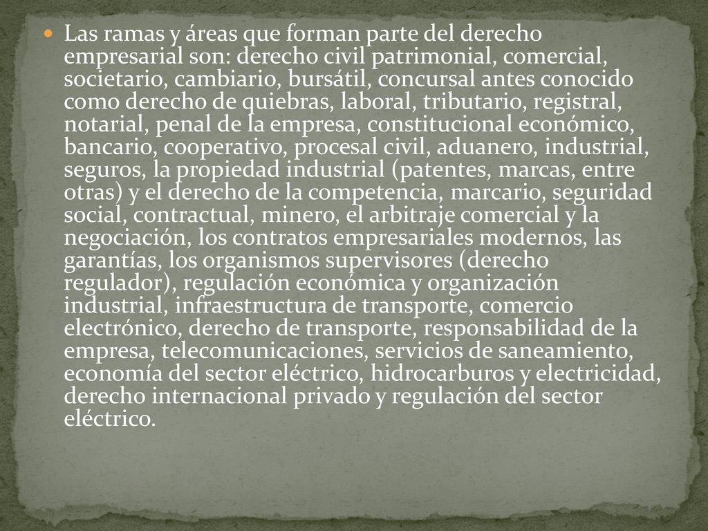 Las ramas y áreas que forman parte del derecho empresarial son: derecho civil patrimonial, comercial, societario, cambiario, bursátil, concursal antes conocido como derecho de quiebras, laboral, tributario, registral, notarial, penal de la empresa, constitucional económico, bancario, cooperativo, procesal civil, aduanero, industrial, seguros, la propiedad industrial (patentes, marcas, entre otras) y el derecho de la competencia, marcario, seguridad social, contractual, minero, el arbitraje comercial y la negociación, los contratos empresariales modernos, las garantías, los organismos supervisores (derecho regulador), regulación económica y organización industrial, infraestructura de transporte, comercio electrónico, derecho de transporte, responsabilidad de la empresa, telecomunicaciones, servicios de saneamiento, economía del sector eléctrico, hidrocarburos y electricidad, derecho internacional privado y regulación del sector eléctrico.