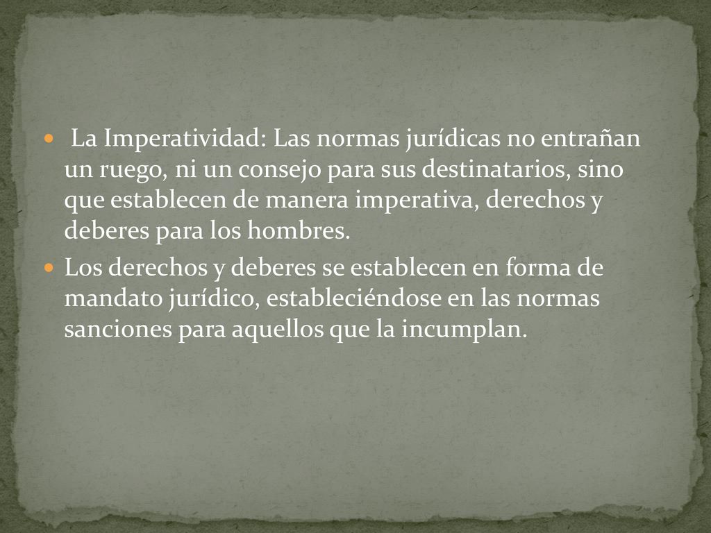 La Imperatividad: Las normas jurídicas no entrañan un ruego, ni un consejo para sus destinatarios, sino que establecen de manera imperativa, derechos y deberes para los hombres.