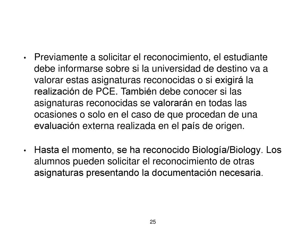 Previamente a solicitar el reconocimiento, el estudiante debe informarse sobre si la universidad de destino va a valorar estas asignaturas reconocidas o si exigirá la realización de PCE. También debe conocer si las asignaturas reconocidas se valorarán en todas las ocasiones o solo en el caso de que procedan de una evaluación externa realizada en el país de origen.