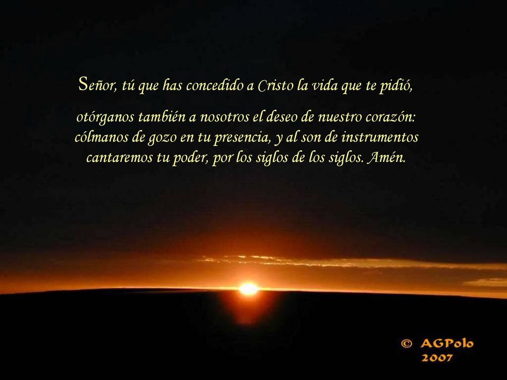 Señor, tú que has concedido a Cristo la vida que te pidió, otórganos también a nosotros el deseo de nuestro corazón: cólmanos de gozo en tu presencia, y al son de instrumentos cantaremos tu poder, por los siglos de los siglos.