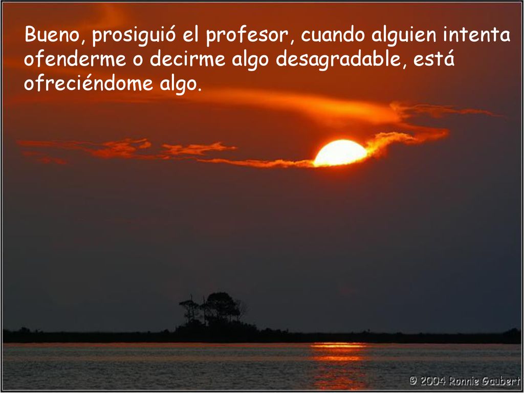 Bueno, prosiguió el profesor, cuando alguien intenta ofenderme o decirme algo desagradable, está ofreciéndome algo.