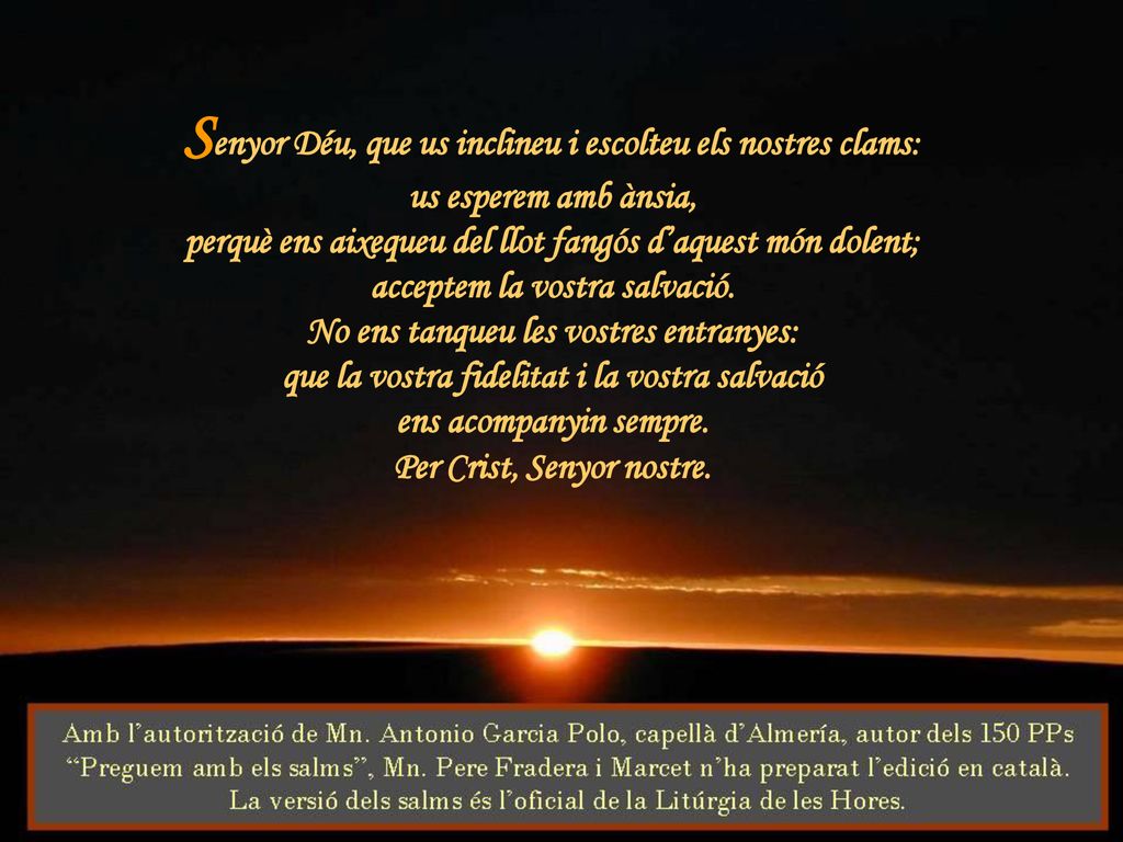Senyor Déu, que us inclineu i escolteu els nostres clams: us esperem amb ànsia, perquè ens aixequeu del llot fangós d’aquest món dolent; acceptem la vostra salvació.