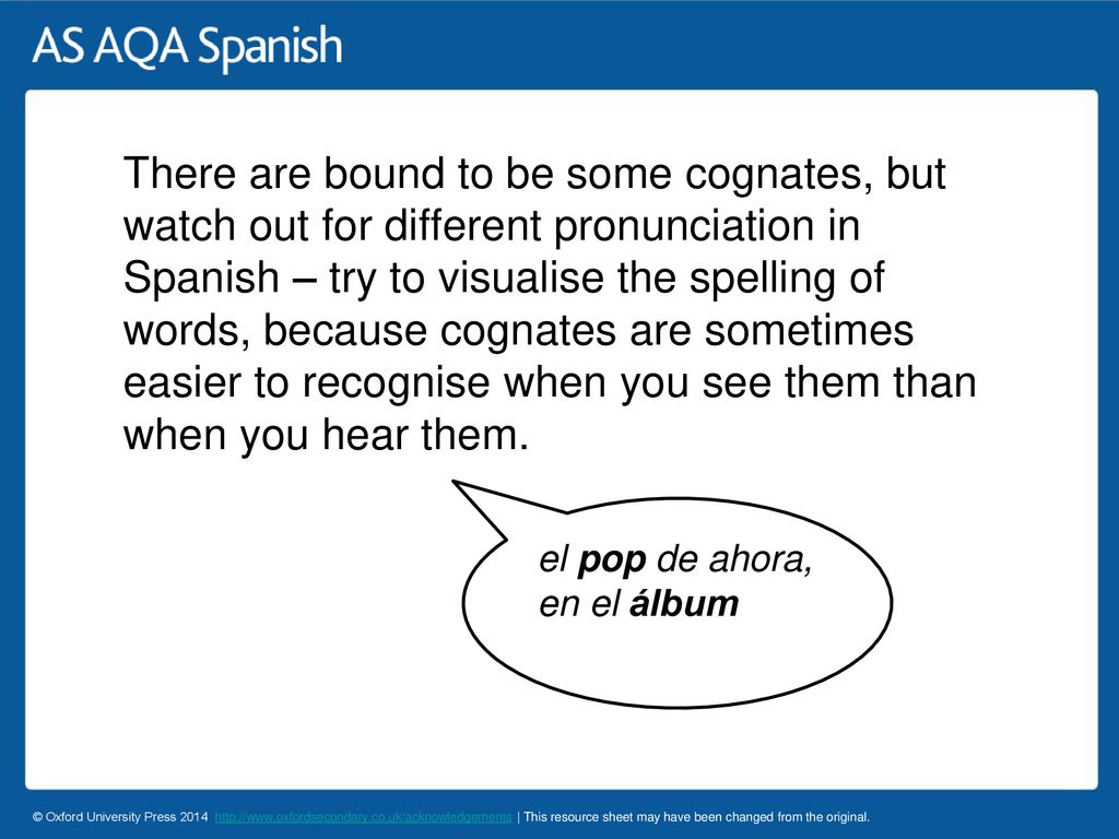 There are bound to be some cognates, but watch out for different pronunciation in Spanish – try to visualise the spelling of words, because cognates are sometimes easier to recognise when you see them than when you hear them.