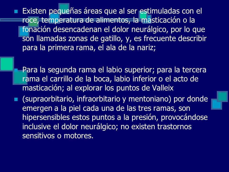 Existen pequeñas áreas que al ser estimuladas con el roce, temperatura de alimentos, la masticación o la fonación desencadenan el dolor neurálgico, por lo que son llamadas zonas de gatillo, y, es frecuente describir para la primera rama, el ala de la nariz;