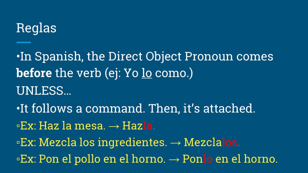 Reglas •In Spanish, the Direct Object Pronoun comes before the verb (ej: Yo lo como.) UNLESS… •It follows a command. Then, it’s attached.
