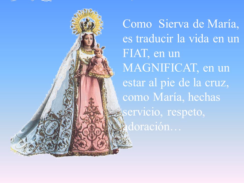 Como Sierva de María, es traducir la vida en un FIAT, en un MAGNIFICAT, en un estar al pie de la cruz, como María, hechas servicio, respeto, adoración…