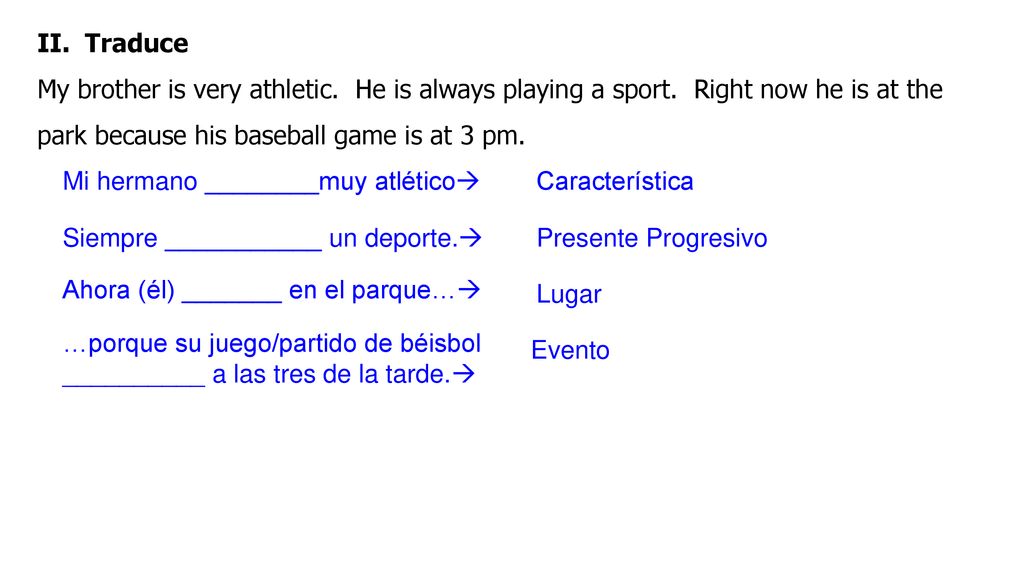 II. Traduce My brother is very athletic. He is always playing a sport. Right now he is at the park because his baseball game is at 3 pm.