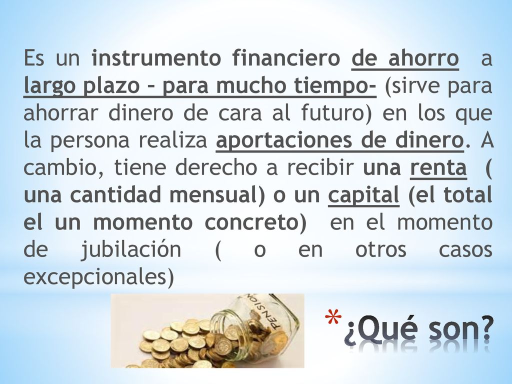 Es un instrumento financiero de ahorro a largo plazo – para mucho tiempo- (sirve para ahorrar dinero de cara al futuro) en los que la persona realiza aportaciones de dinero. A cambio, tiene derecho a recibir una renta ( una cantidad mensual) o un capital (el total el un momento concreto) en el momento de jubilación ( o en otros casos excepcionales)