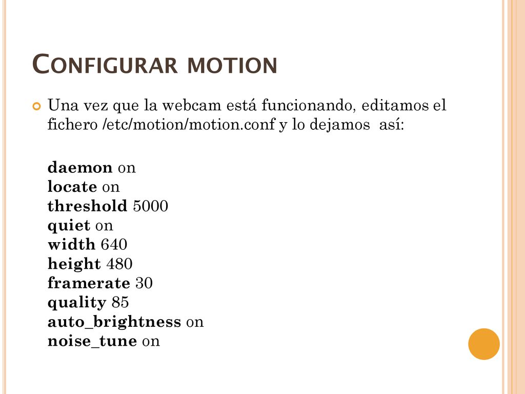 Configurar motion Una vez que la webcam está funcionando, editamos el fichero /etc/motion/motion.conf y lo dejamos así: