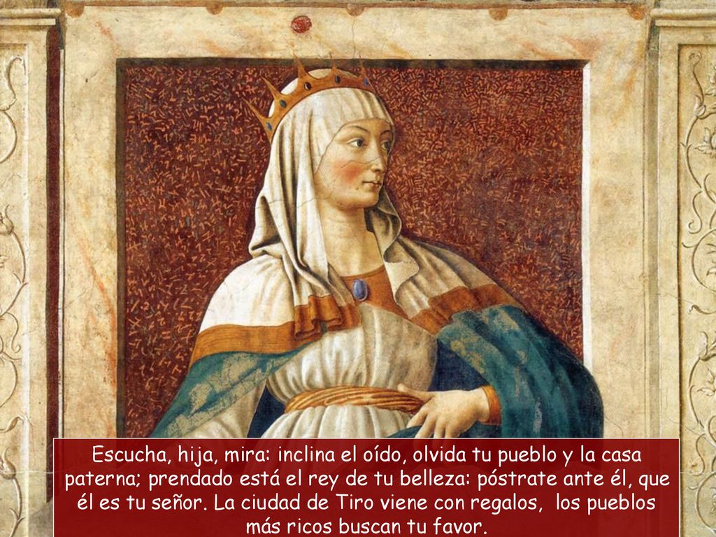 Escucha, hija, mira: inclina el oído, olvida tu pueblo y la casa paterna; prendado está el rey de tu belleza: póstrate ante él, que él es tu señor.