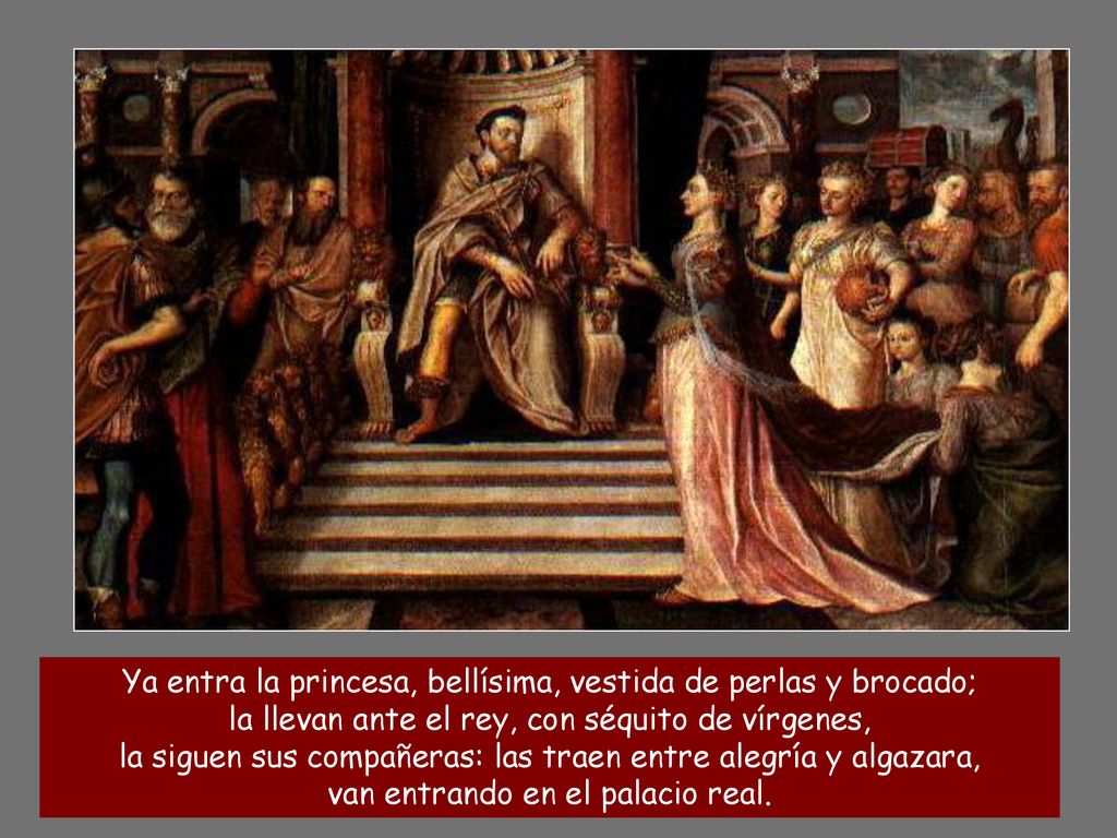 Ya entra la princesa, bellísima, vestida de perlas y brocado; la llevan ante el rey, con séquito de vírgenes, la siguen sus compañeras: las traen entre alegría y algazara, van entrando en el palacio real.