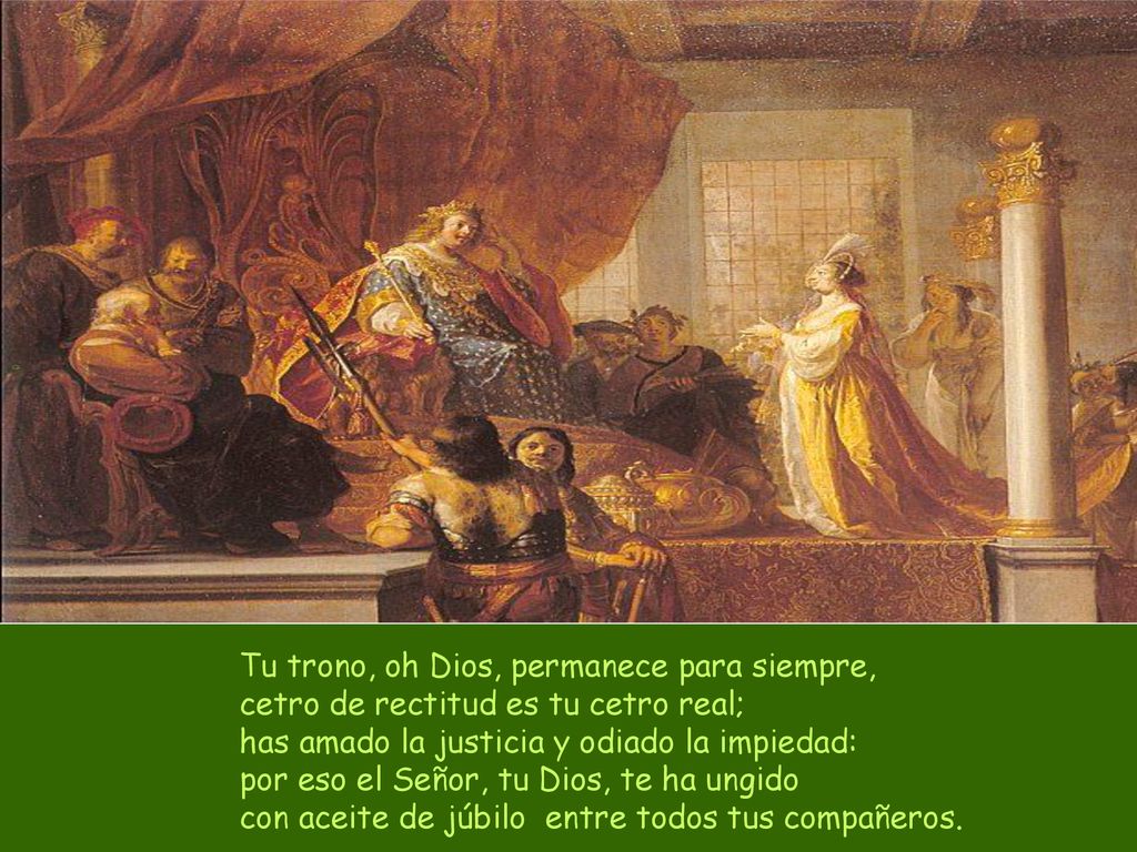 Tu trono, oh Dios, permanece para siempre, cetro de rectitud es tu cetro real; has amado la justicia y odiado la impiedad: por eso el Señor, tu Dios, te ha ungido con aceite de júbilo entre todos tus compañeros.