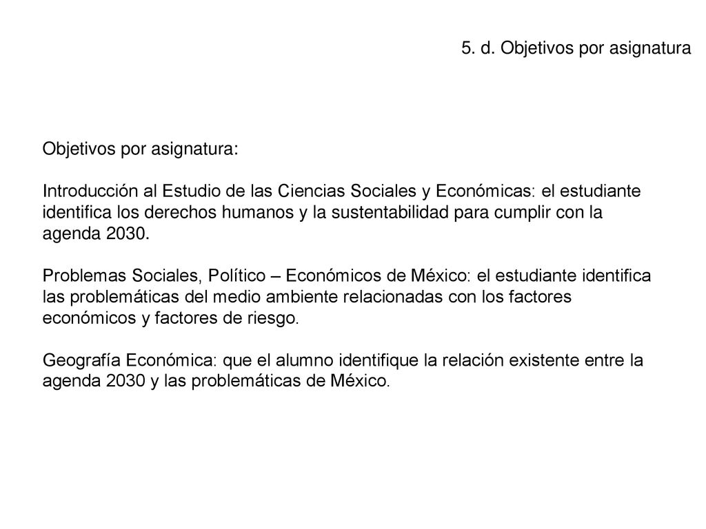 Objetivos por asignatura: Introducción al Estudio de las Ciencias Sociales y Económicas: el estudiante identifica los derechos humanos y la sustentabilidad para cumplir con la agenda Problemas Sociales, Político – Económicos de México: el estudiante identifica las problemáticas del medio ambiente relacionadas con los factores económicos y factores de riesgo. Geografía Económica: que el alumno identifique la relación existente entre la agenda 2030 y las problemáticas de México.