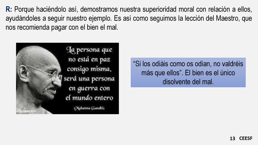 R: Porque haciéndolo así, demostramos nuestra superioridad moral con relación a ellos, ayudándoles a seguir nuestro ejemplo. Es así como seguimos la lección del Maestro, que nos recomienda pagar con el bien el mal.