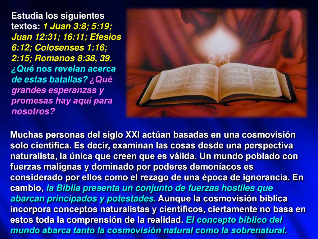 Estudia los siguientes textos: 1 Juan 3:8; 5:19; Juan 12:31; 16:11; Efesios 6:12; Colosenses 1:16; 2:15; Romanos 8:38, 39. ¿Qué nos revelan acerca de estas batallas ¿Qué grandes esperanzas y promesas hay aquí para nosotros