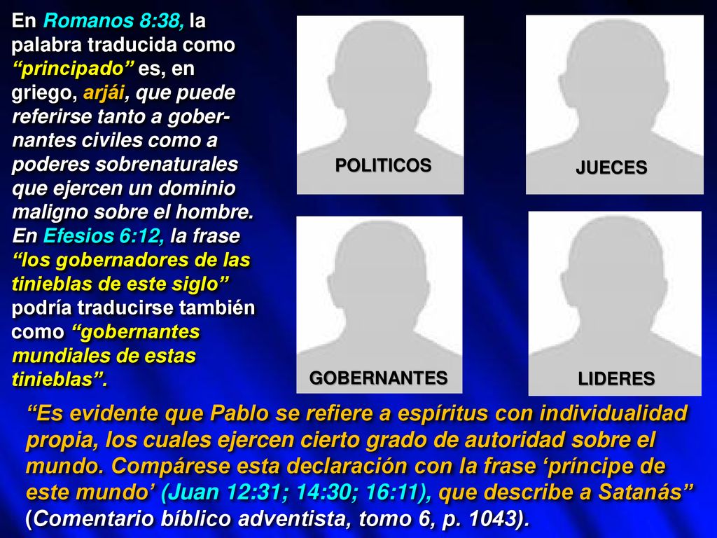En Romanos 8:38, la palabra traducida como principado es, en griego, arjái, que puede referirse tanto a gober-nantes civiles como a poderes sobrenaturales que ejercen un dominio maligno sobre el hombre. En Efesios 6:12, la frase los gobernadores de las tinieblas de este siglo podría traducirse también como gobernantes mundiales de estas tinieblas .