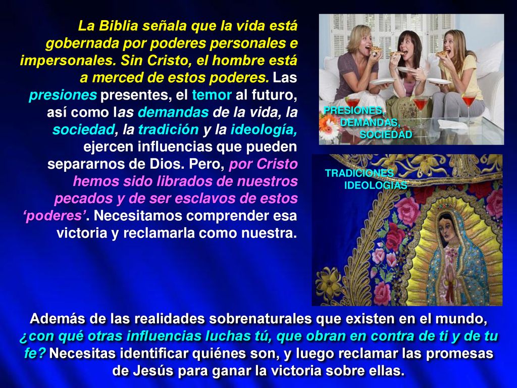 La Biblia señala que la vida está gobernada por poderes personales e impersonales. Sin Cristo, el hombre está a merced de estos poderes. Las presiones presentes, el temor al futuro, así como las demandas de la vida, la sociedad, la tradición y la ideología, ejercen influencias que pueden separarnos de Dios. Pero, por Cristo hemos sido librados de nuestros pecados y de ser esclavos de estos ‘poderes’. Necesitamos comprender esa victoria y reclamarla como nuestra.