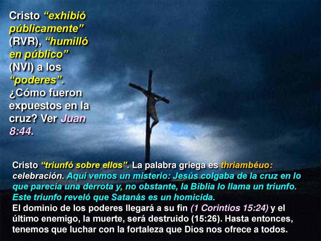 Cristo exhibió públicamente (RVR), humilló en público (NVI) a los poderes . ¿Cómo fueron expuestos en la cruz Ver Juan 8:44.