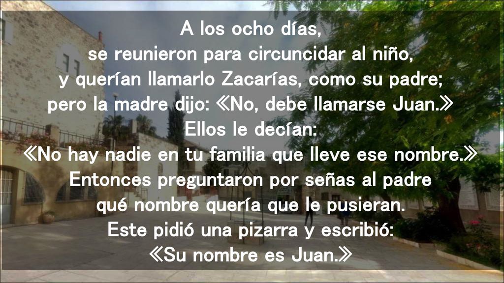 A los ocho días, se reunieron para circuncidar al niño, y querían llamarlo Zacarías, como su padre; pero la madre dijo: «No, debe llamarse Juan.» Ellos le decían: «No hay nadie en tu familia que lleve ese nombre.» Entonces preguntaron por señas al padre qué nombre quería que le pusieran.