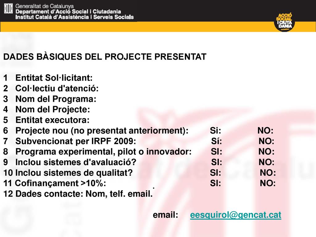 DADES BÀSIQUES DEL PROJECTE PRESENTAT 1 Entitat Sol·licitant: 2 Col·lectiu d atenció: 3 Nom del Programa: 4 Nom del Projecte: 5 Entitat executora: 6 Projecte nou (no presentat anteriorment): Si: NO: 7 Subvencionat per IRPF 2009: Sí: NO: 8 Programa experimental, pilot o innovador: SI: NO: 9 Inclou sistemes d avaluació SI: NO: 10 Inclou sistemes de qualitat SI: NO: 11 Cofinançament >10%: SI: NO: 12 Dades contacte: Nom, telf