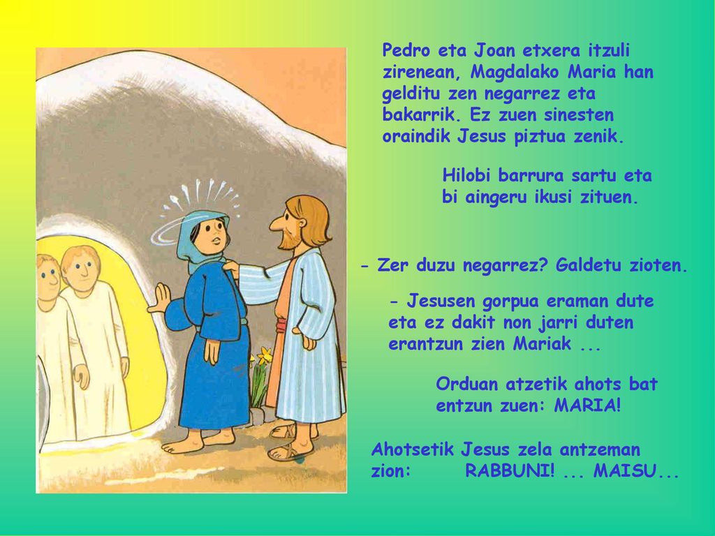 Pedro eta Joan etxera itzuli zirenean, Magdalako Maria han gelditu zen negarrez eta bakarrik. Ez zuen sinesten oraindik Jesus piztua zenik.