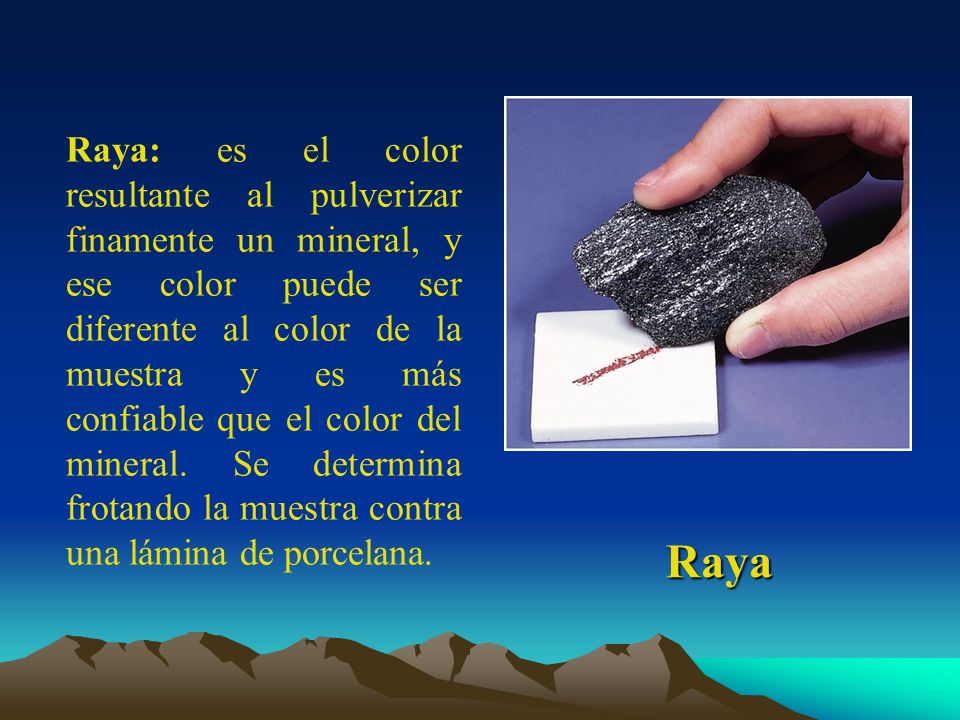 Raya: es el color resultante al pulverizar finamente un mineral, y ese color puede ser diferente al color de la muestra y es más confiable que el color del mineral. Se determina frotando la muestra contra una lámina de porcelana.