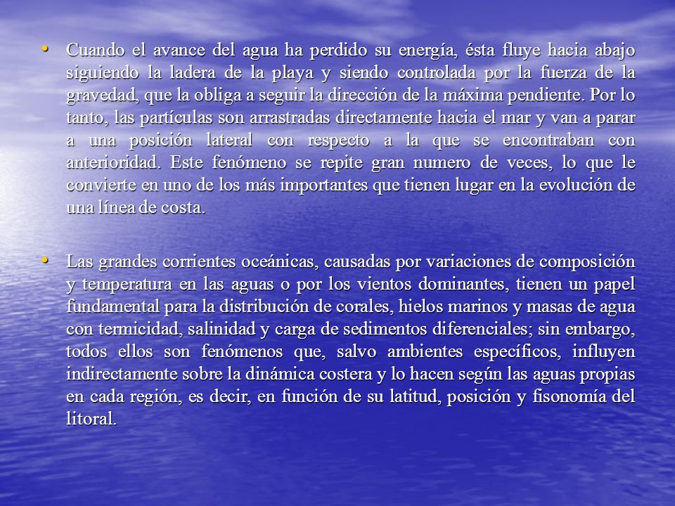 Cuando el avance del agua ha perdido su energía, ésta fluye hacia abajo siguiendo la ladera de la playa y siendo controlada por la fuerza de la gravedad, que la obliga a seguir la dirección de la máxima pendiente. Por lo tanto, las partículas son arrastradas directamente hacia el mar y van a parar a una posición lateral con respecto a la que se encontraban con anterioridad. Este fenómeno se repite gran numero de veces, lo que le convierte en uno de los más importantes que tienen lugar en la evolución de una línea de costa.