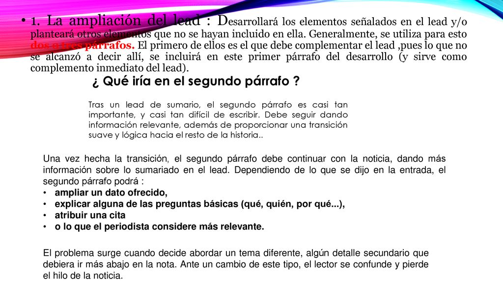 1. La ampliación del lead : Desarrollará los elementos señalados en el lead y/o planteará otros elementos que no se hayan incluido en ella. Generalmente, se utiliza para esto dos o tres párrafos. El primero de ellos es el que debe complementar el lead ,pues lo que no se alcanzó a decir allí, se incluirá en este primer párrafo del desarrollo (y sirve como complemento inmediato del lead).