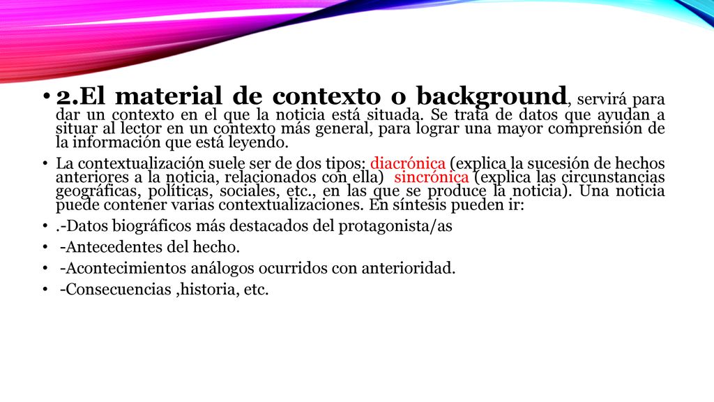 2.El material de contexto o background, servirá para dar un contexto en el que la noticia está situada. Se trata de datos que ayudan a situar al lector en un contexto más general, para lograr una mayor comprensión de la información que está leyendo.