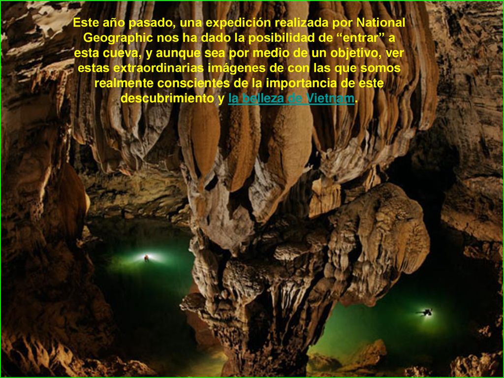 Este año pasado, una expedición realizada por National Geographic nos ha dado la posibilidad de entrar a esta cueva, y aunque sea por medio de un objetivo, ver estas extraordinarias imágenes de con las que somos realmente conscientes de la importancia de este descubrimiento y la belleza de Vietnam.