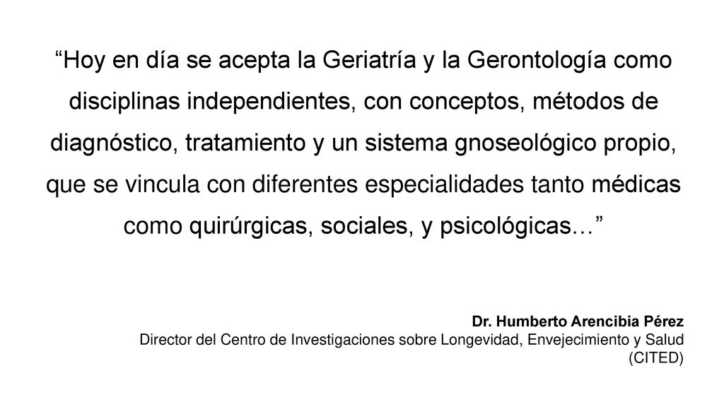 Hoy en día se acepta la Geriatría y la Gerontología como disciplinas independientes, con conceptos, métodos de diagnóstico, tratamiento y un sistema gnoseológico propio, que se vincula con diferentes especialidades tanto médicas como quirúrgicas, sociales, y psicológicas…