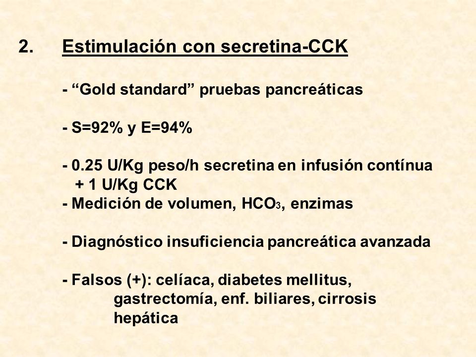 Estimulación con secretina-CCK - Gold standard pruebas pancreáticas - S=92% y E=94% U/Kg peso/h secretina en infusión contínua + 1 U/Kg CCK - Medición de volumen, HCO3, enzimas - Diagnóstico insuficiencia pancreática avanzada - Falsos (+): celíaca, diabetes mellitus, gastrectomía, enf.