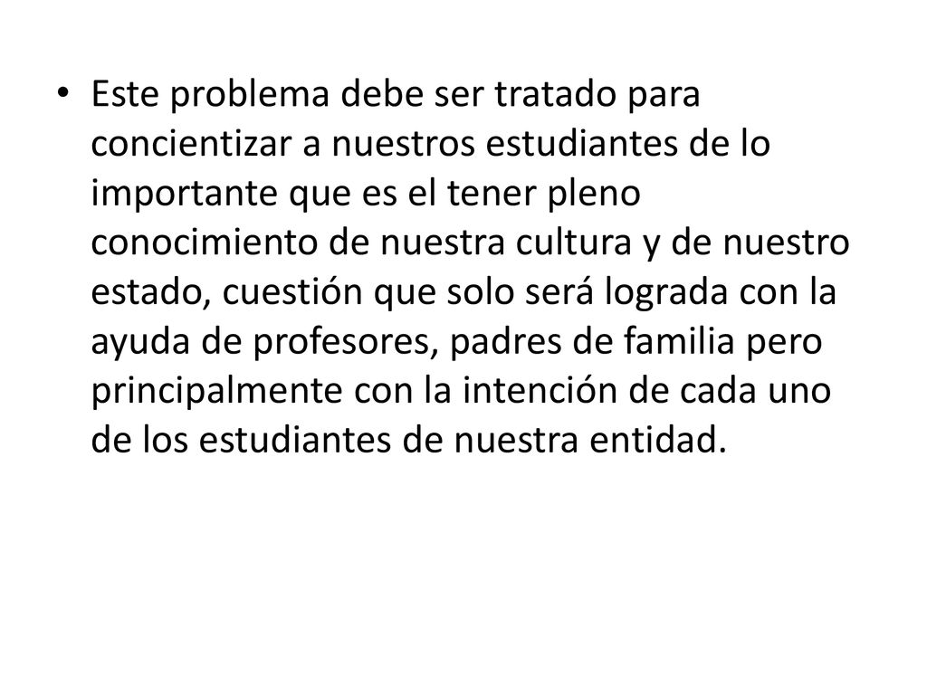 Este problema debe ser tratado para concientizar a nuestros estudiantes de lo importante que es el tener pleno conocimiento de nuestra cultura y de nuestro estado, cuestión que solo será lograda con la ayuda de profesores, padres de familia pero principalmente con la intención de cada uno de los estudiantes de nuestra entidad.