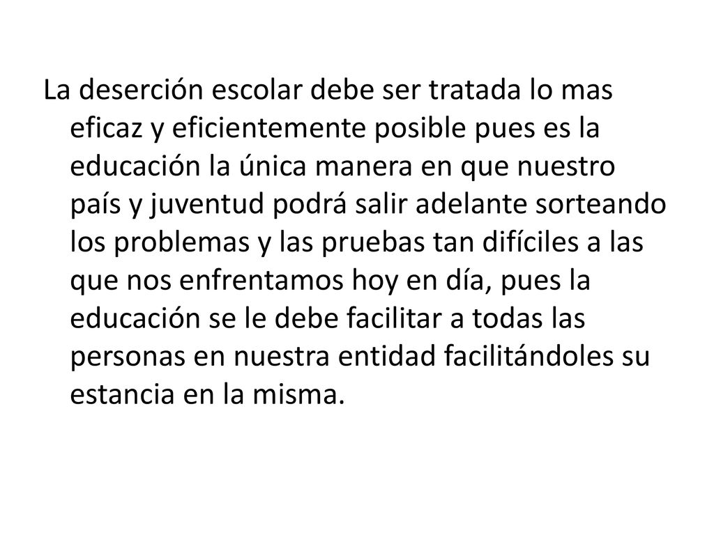La deserción escolar debe ser tratada lo mas eficaz y eficientemente posible pues es la educación la única manera en que nuestro país y juventud podrá salir adelante sorteando los problemas y las pruebas tan difíciles a las que nos enfrentamos hoy en día, pues la educación se le debe facilitar a todas las personas en nuestra entidad facilitándoles su estancia en la misma.