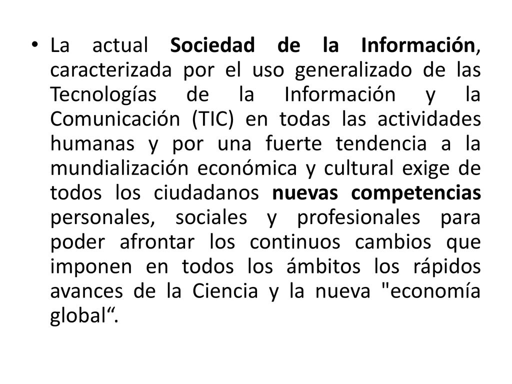 La actual Sociedad de la Información, caracterizada por el uso generalizado de las Tecnologías de la Información y la Comunicación (TIC) en todas las actividades humanas y por una fuerte tendencia a la mundialización económica y cultural exige de todos los ciudadanos nuevas competencias personales, sociales y profesionales para poder afrontar los continuos cambios que imponen en todos los ámbitos los rápidos avances de la Ciencia y la nueva economía global .