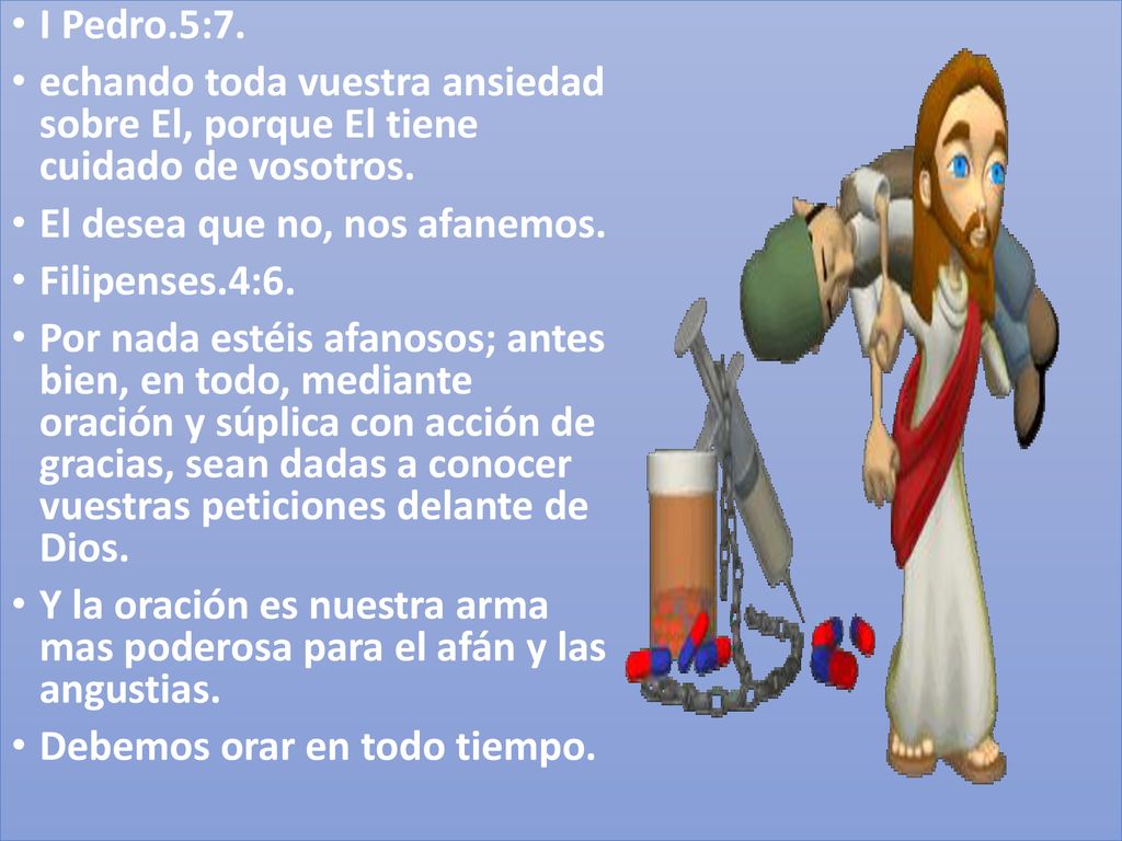 I Pedro.5:7. echando toda vuestra ansiedad sobre El, porque El tiene cuidado de vosotros. El desea que no, nos afanemos.