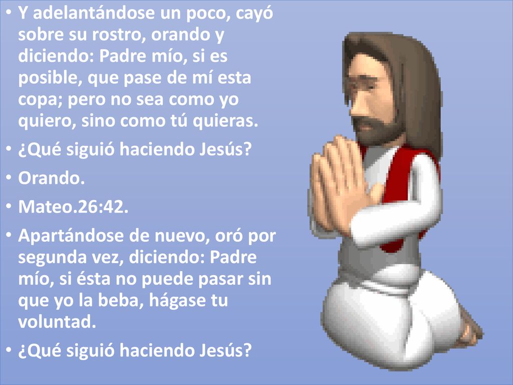 Y adelantándose un poco, cayó sobre su rostro, orando y diciendo: Padre mío, si es posible, que pase de mí esta copa; pero no sea como yo quiero, sino como tú quieras.