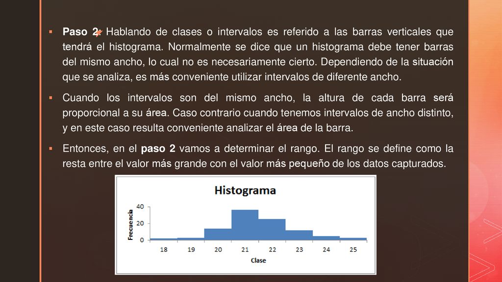 Paso 2: Hablando de clases o intervalos es referido a las barras verticales que tendrá el histograma. Normalmente se dice que un histograma debe tener barras del mismo ancho, lo cual no es necesariamente cierto. Dependiendo de la situación que se analiza, es más conveniente utilizar intervalos de diferente ancho.
