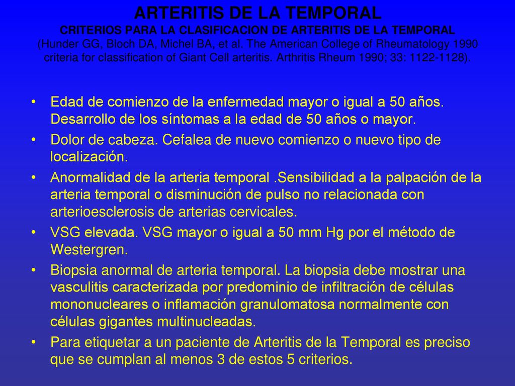 ARTERITIS DE LA TEMPORAL CRITERIOS PARA LA CLASIFICACION DE ARTERITIS DE LA TEMPORAL (Hunder GG, Bloch DA, Michel BA, et al. The American College of Rheumatology 1990 criteria for classification of Giant Cell arteritis. Arthritis Rheum 1990; 33: ).