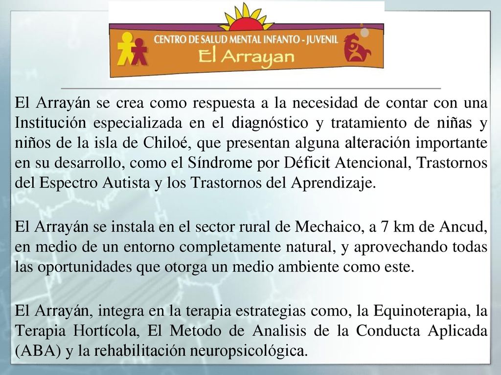 El Arrayán se crea como respuesta a la necesidad de contar con una Institución especializada en el diagnóstico y tratamiento de niñas y niños de la isla de Chiloé, que presentan alguna alteración importante en su desarrollo, como el Síndrome por Déficit Atencional, Trastornos del Espectro Autista y los Trastornos del Aprendizaje.
