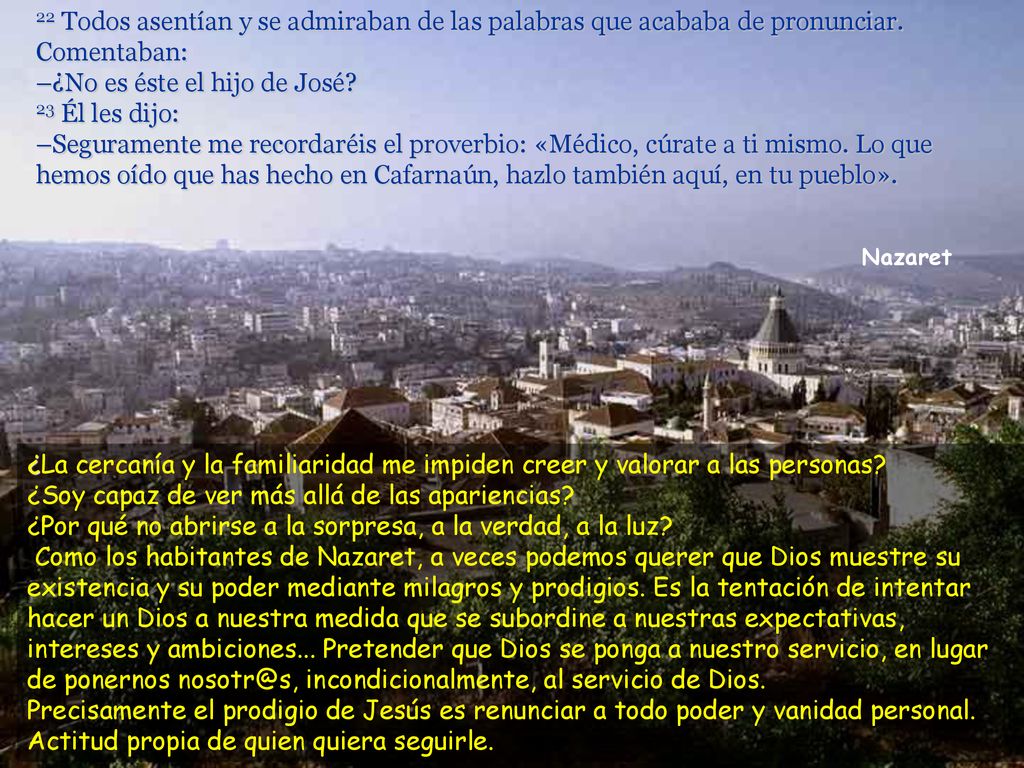 22 Todos asentían y se admiraban de las palabras que acababa de pronunciar. Comentaban: –¿No es éste el hijo de José 23 Él les dijo: –Seguramente me recordaréis el proverbio: «Médico, cúrate a ti mismo. Lo que hemos oído que has hecho en Cafarnaún, hazlo también aquí, en tu pueblo».