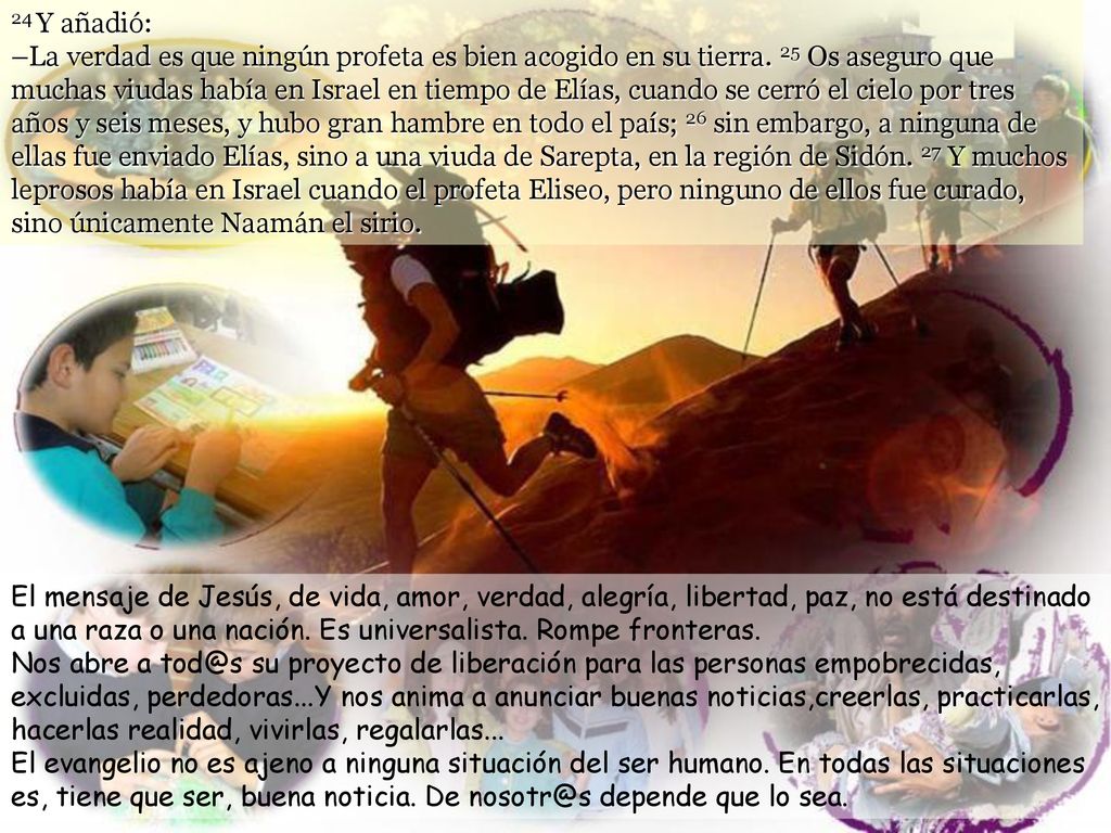 24 Y añadió: –La verdad es que ningún profeta es bien acogido en su tierra. 25 Os aseguro que muchas viudas había en Israel en tiempo de Elías, cuando se cerró el cielo por tres años y seis meses, y hubo gran hambre en todo el país; 26 sin embargo, a ninguna de ellas fue enviado Elías, sino a una viuda de Sarepta, en la región de Sidón. 27 Y muchos leprosos había en Israel cuando el profeta Eliseo, pero ninguno de ellos fue curado, sino únicamente Naamán el sirio.