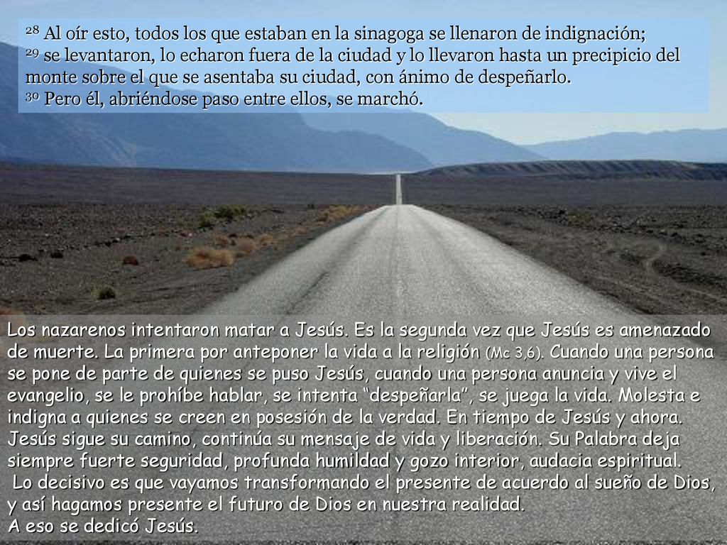 28 Al oír esto, todos los que estaban en la sinagoga se llenaron de indignación; 29 se levantaron, lo echaron fuera de la ciudad y lo llevaron hasta un precipicio del monte sobre el que se asentaba su ciudad, con ánimo de despeñarlo. 30 Pero él, abriéndose paso entre ellos, se marchó.