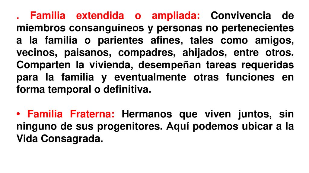 . Familia extendida o ampliada: Convivencia de miembros consanguíneos y personas no pertenecientes a la familia o parientes afines, tales como amigos, vecinos, paisanos, compadres, ahijados, entre otros. Comparten la vivienda, desempeñan tareas requeridas para la familia y eventualmente otras funciones en forma temporal o definitiva.
