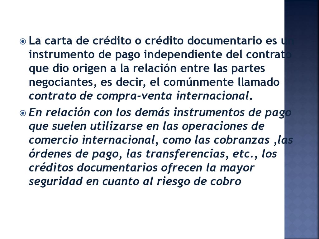 La carta de crédito o crédito documentario es un instrumento de pago independiente del contrato que dio origen a la relación entre las partes negociantes, es decir, el comúnmente llamado contrato de compra-venta internacional.