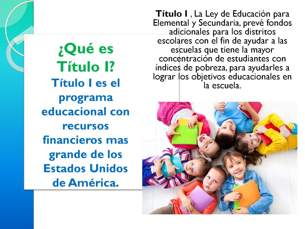 Título I , La Ley de Educación para Elemental y Secundaria, prevé fondos adicionales para los distritos escolares con el fin de ayudar a las escuelas que tiene la mayor concentración de estudiantes con índices de pobreza, para ayudarles a lograr los objetivos educacionales en la escuela.