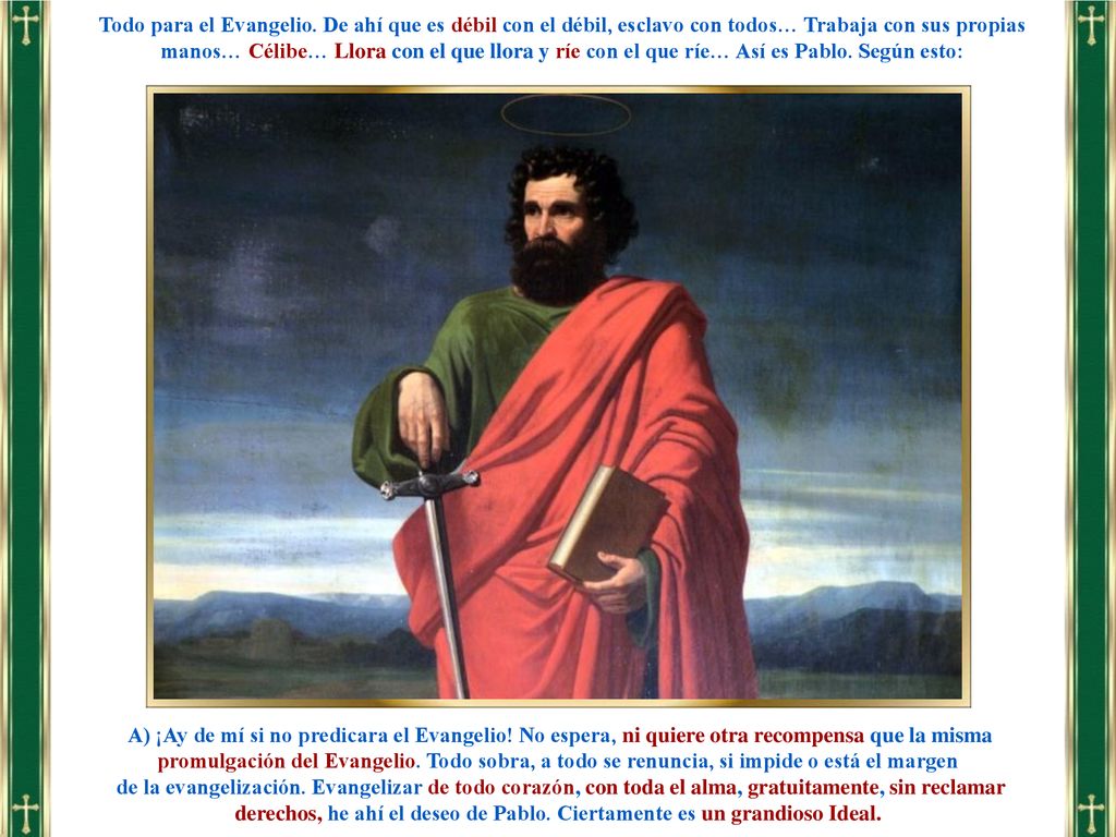 Todo para el Evangelio. De ahí que es débil con el débil, esclavo con todos… Trabaja con sus propias manos… Célibe… Llora con el que llora y ríe con el que ríe… Así es Pablo. Según esto: